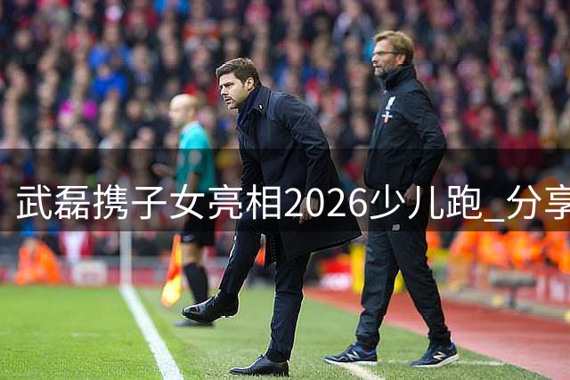 武磊携子女亮相2026少儿跑 分享育儿心得重在体验